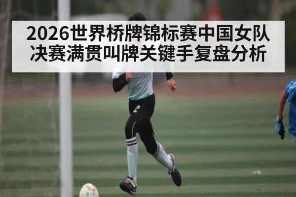 2026世界桥牌锦标赛中国女队决赛满贯叫牌关键手复盘分析