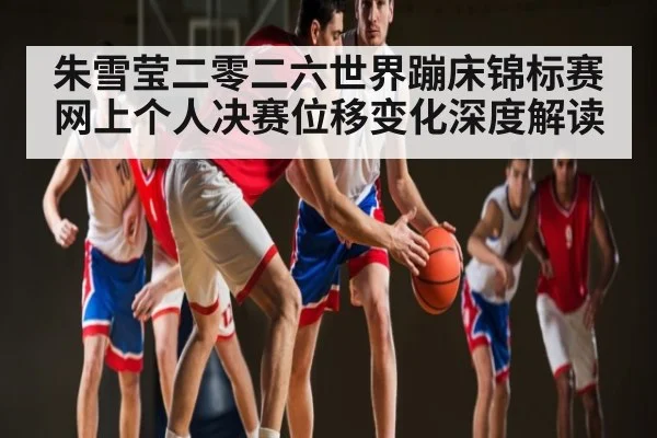 朱雪莹二零二六世界蹦床锦标赛网上个人决赛位移变化深度解读