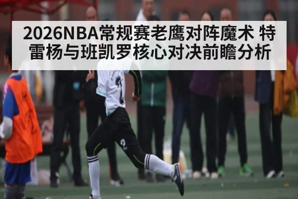 2026NBA常规赛老鹰对阵魔术 特雷杨与班凯罗核心对决前瞻分析