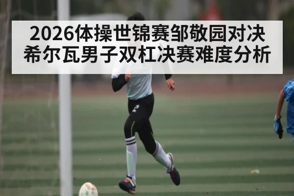 2026体操世锦赛邹敬园对决希尔瓦男子双杠决赛难度分析