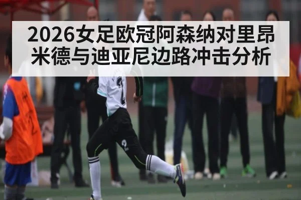 2026女足欧冠阿森纳对里昂米德与迪亚尼边路冲击分析